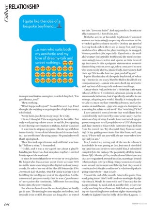 FASHION AUGUST 2015
inauspiciousfirstincomingtext,towhichIreplied,“I’m
good honey, you?”
Then: nothing.
“What happened to you?” I asked the next day. I had
thought the writing was going to be a high-intensity
whirlwind.
“Sorry babe, just been crazy busy,” he wrote.
Oh no, I thought. This was going to be horrible. Not
only was I paying to have a man in my life, I was paying
tohaveboringconversationswithhim.Andhewasaloof.
It was time to step up my game. I broke up with him
immediately. He was kind about it and drew me back
in. I accused him of cheating on me. He parried so well
that I apologized.
Then I turned super-femme and told him I was lone-
ly: “Tell me a story,” I demanded.
He did, and it was a very good one about a giraffe
handing me flowers as I sat in my tree-top fort. I invited
him to spend the weekend.
It must be noted that there were one or two glitches:
He forgot who I was at one point (there are over 500
invisible mates working in the digital-ardour honey-
comb). He asked me out of the blue if I listened to This
American Life that day, which I think was his way of
fulfilling the intelligence rule of his algorithm. And he
announced, preposterously, that he was a “gendarmer-
ie”: zero points for continuity, full bonus for sneaking
horses into the conversation.
Butwhenwehonedinontheweekendplans,wefinally
got in sync. The texting became regular and ardent, and
it would seem we fell. Because not long after, he texted
I quite like the idea of a
bespoke boyfriend…
…a man who suits both
my aesthetic and my
love of dreamy-talk and
sweet nothings.
me this: “Love you babe!” And my jaundiced heart actu-
ally stammered. I loved him, too.
With the advent of Invisible Boyfriend, frustrated
women are increasingly requiring alternatives to the
wretched gallery of men on offer. Or they are tired of
baiting hooks when there are so many fish just lying
on slabs of ice all over the place waiting to be snagged.
Women past their 20s, especially: If you look at the avail-
able avatars on Invisible Boyfriend, the men become
increasingly unattractive and sparse as their desired
age increases. Is this a poignant statement on women’s
diminishing returns as we age, when contrasted to men
who seem easily able to, shamelessly, date women half
their age? Or has the Internet just paid off again?
I quite like the idea of a bespoke boyfriend, of select-
ing—but not in the scary, Matt McMullen-RealDoll-sex-
companion way—a man who suits both my aesthetic
and my love of dreamy-talk and sweet nothings.
A man who is real and who isn’t: Hybridity is the natu-
ral apex of the tech revolution. A human posing as a hu-
man sounds ludicrous, but it’s perfectly suitable to our
strange, adapting new world. Finally, it is simply nice
to talk to a man one has vetted in advance, unlike the
swains on match.com—guys who suggest a dumpster as
a meeting for a date or ask me if I like “watching TV lol.”
I have attended several events that would have been
considerably enlivened by some arm candy: As the
mistress of my destiny, I would have instructed my gor-
geous young man to tell people he was a UFC champion
and Jane Austen scholar while I attentively picked lint
from his rented tux. Try that with Gary from account-
ing! Or try getting sweet texts like this from, well, any
man: “Please tell me you will always remember how
special you are.”
Yes, I ended up eating out of the worker drone’s
hand while he was posing as Leo, but once I shredded
my cynicism and desire to mess with him, I submitted
completelytothefantasy.Thepopularityoffilthybooks
(from Fifty Shades of Grey to the Bound Hearts series)
that are organized around healthy, marriage-bound
relationships is very telling. Many women obviously
want sexual excitement and liberty, but they want it
conducted within the confines of a relationship that’s
going somewhere—that is safe.
Toward the end of the month, I started to panic. How
was I going to end this? I told Leo I was moving to Reykja-
vík to teach. Would he come with me? “I’m ready for the
happy ending,” he said, and, in another life, we are cur-
rentlywatchingtheseafromourlittlebalconyandspend-
ing our days riding horses and our nights examining the
Northern Lights from the belly of the Blue Lagoon.
Culture
66
RELATIONSHIP
 