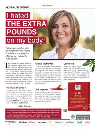 * ® / TM Trademarks of Loblaw Inc. Used with permission. All rights reserved. Loblaw Inc., its parent company or any of its franchisees and/or afﬁliates are not a sponsor of, nor afﬁliated with New Nordic. New Nordic recommends a healthy and active
lifestyle in order to obtain the best results. To make sure Chili Burn is right for you, always read the label and follow the instructions. 1- Green tea extract reduces body fat in humans. Nagao, Hase and Tokimitsu, Obesity, 2007, 15:1473-1483
ONLINE SHOP
newnordic.ca
I
was never a lazy person, and actu-
ally consider myself quite active.
But I think it is so frustrating that
some people have a strong metabolism
and can eat almost anything without
gaining weight. For years, I’ve tried
everything to lose my love handles,
but it is so dicult. When I read about
Chili Burn tablets and found out that
they were natural and proven, I went
straight to the store to buy a package.
The scale showed it
I have now taken Chili Burn for a few
months and have come down several
sizes. Finally I found something that
works for me. I lost the weight and have
been maintaining it – it’s fantastic! I now
recommend Chili Burn to anyone who
wants to shed the weight safely.”
Helen, en ark.
NATURAL FAT BURNING
Advertisement
I hated
THE EXTRA
POUNDS
on my body!
modelimage
Chili Burn has quickly become Scandinavia’s top selling natural fat burner. With its
content of chili and green tea extract, it helps you lose the weight and feel your best.
Available at participating pharmacies and health food stores. For more information or
to purchase directly, please visit our website or call: 1-877-696-6734.
Natural fat burner
Chili Burn is a natural health product
that uses plant extracts to help you
burn more fat. The extracts stimulate
your body to increase energy and heat
production, so these calories are not
stored as body fat. Chili Burn is simple
to use; simply take two tablets a day,
with a meal. Slowly you will notice how
Chili Burn has helped you shed the un-
wanted pounds.
Chili peppers
Studies show that chili can raise your
TL[HIVSPJ YH[L ZPNUPÄJHU[S` MVY ZL]LYHS
hours after a meal. If you don’t like
ZWPJ` MVVK I[ ^HU[ [OL ZHTL LќLJ[
[Y`*OPSP)YU^OPJOJVU[HPUZ[OLHJ[P]L
ingredient chili capsicum.
Green tea
Green tea helps trigger
weight loss by stimulating the
body to burn more calories. A study
in the Journal of Obesity1
following 240
men and women showed that their
IVK` THZZ PUKL_ ^HZ ZPNUPÄJHU[S` YL
duced in three months simply by taking
green tea extract.
Helen was struggling with
her weight for years. Using
Chili Burn™, she found an
LLJ[P]L^H`[VSVZL[OL
extra pounds.
“
 