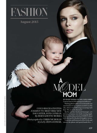 AAAuuuugggguuussssttt 22220001115555
JACKET,$595,ANDPANTS,$395,SMYTHE.SHIRT,$395,PINKTARTAN.
BY EIGHT WEEKS OF AGE, IONI JAMES
Conran had 34,000 Instagram followers.
“Putting photos of her on social media was
a no-brainer to us,” explains model Coco Ro-
cha, whose own following is nearing 1 mil-
lion. “We are tech-obsessed.”
Rocha and her husband/manager, art-
ist James Conran, were both wearing Apple
WatcheswhentheyarrivedatFASHION’sshoot
with their perfectly placid daughter in tow.
“Icantimeandkeeptrackofherfeeds,and
answer the phone and speak hands-free, »
COCO ROCHA INVITES
FASHION TO MEET HER NEW
DAUGHTER, IONI CONRAN.
By BERNADETTE MORRA
PhotographedbyCHRISNICHOLLS
Styled by ZEINAESMAIL
69
 