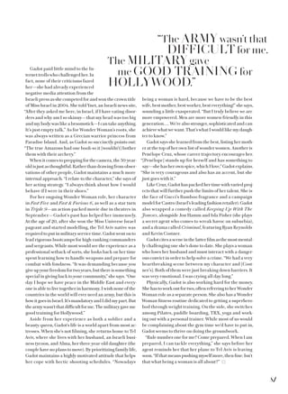 Gadot paid little mind to the In-
ternet trolls who challenged her. In
fact, none of their criticisms fazed
her—she had already experienced
negative media attention from the
Israeli press as she competed for and won the crown title
of Miss Israel in 2004. She told Ynet, an Israeli news site,
“After they asked me here, in Israel, if I have eating disor-
ders and why am I so skinny—that my head was too big
andmybodywaslikeabroomstick—Icantakeanything.
It’s just empty talk.” As for Wonder Woman’s roots, she
was always written as a Grecian warrior princess from
Paradise Island. And, as Gadot so succinctly points out:
“The true Amazons had one boob so it [wouldn’t] bother
them with their archery.”
When it comes to prepping for the camera, the 30-year-
oldisjustasthoughtful.Ratherthandrawingfromobser-
vations of other people, Gadot maintains a much more
internal approach. “I relate to the character,” she says of
her acting strategy. “I always think about how I would
behave if I were in their shoes.”
For her ongoing Wonder Woman role, her character
in Fast Five and Fast  Furious 6, as well as a star turn
in Triple 9—an action-packed movie due in theatres in
September—Gadot’s past has helped her immensely.
At the age of 20, after she won the Miss Universe Israel
pageant and started modelling, the Tel Aviv native was
requiredtoputinmilitaryservicetime.Gadotwentonto
lead rigorous bootcamps for high-ranking commanders
and sergeants. While most would see the experience as a
professional setback of sorts, she looks back on her time
spent learning how to handle weapons and prepare for
combat with fondness. “It was demanding because you
giveupyourfreedomfortwoyears,butthereissomething
special in giving back to your community,” she says. “One
day I hope we have peace in the Middle East and every-
one is able to live together in harmony. I wish none of the
countries in the world will ever need an army, but this is
howitgoesinIsrael.It’smandatoryandIdidmypart.But
thearmywasn’tthatdifficultforme.Themilitarygaveme
good training for Hollywood.”
Aside from her experience as both a soldier and a
beauty queen, Gadot’s life is a world apart from most ac-
tresses. When she’s not filming, she returns home to Tel
Aviv, where she lives with her husband, an Israeli busi-
ness tycoon, and Alma, her three-year-old daughter (the
couple have no plans to move). By prioritizing family life,
Gadot maintains a highly motivated attitude that helps
her cope with hectic shooting schedules. “Nowadays
being a woman is hard, because we have to be the best
wife, best mother, best worker, best everything!” she says,
sounding a little exasperated. “But I truly believe we are
more empowered. Men are more women-friendly in this
generation…. We’re also stronger, sophisticated and can
achievewhatwewant.That’swhatIwouldlikemy daugh-
ter to know.”
Gadot says she learned from the best, listing her moth-
er at the top of her own list of wonder women. Another is
Penélope Cruz, whose career trajectory encourages her.
“[Penélope] stands up for herself and has something to
say—shehasherownspice,whichIlove,”Gadotexplains.
“She is very courageous and also has an accent, but she
just goes with it.”
LikeCruz,Gadothaspackedhertimewithvariedproj-
ects that will further push the limits of her talent. She is
the face of Gucci’s Bamboo fragrance and a campaign
modelforCastro(Israel’sleadingfashionretailer).Gadot
also wrapped a comedy called Keeping Up With The
Joneses, alongside Jon Hamm and Isla Fisher (she plays
a secret agent who comes to wreak havoc on suburbia),
and a drama called Criminal, featuring Ryan Reynolds
and Kevin Costner.
Gadotcitesasceneinthelatterfilmasthemostmental-
ly challenging one she’s done to date. She plays a woman
who loses her husband and must interact with a danger-
ous convict in order to help solve a crime. “We had a very
heartbreaking scene between my character and [Cost-
ner’s]. Both of them were just breaking down barriers. It
was very emotional. I was crying all day long.”
Physically, Gadot is also working hard for the money.
Shehastoworkoutfortwo,oftenreferringtoherWonder
Woman role as a separate person. She also has a Wonder
Woman fitness routine dedicated to getting a superhero
bod through weight training. On the side, she switches
among Pilates, paddle boarding, TRX, yoga and work-
ing out with a personal trainer. While most of us would
be complaining about the gym time we’d have to put in,
Gadot seems to thrive on doing the groundwork.
“Rule number one for me? Come prepared. When I am
prepared, I can tackle everything,” she says before her
agent reminds her that her plane to Tel Aviv is leaving
soon.“Ifthatmeanspushingmyselfmore,then fine. Isn’t
that what being a woman is all about?”
“The ARMY wasn’t that
DIFFICULT for me.
The MILITARY gave
me GOOD TRAINING for
HOLLYWOOD.”
81
 