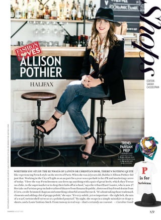 WHETHER YOU STUDY THE RUNWAYS OF LANVIN OR CHRISTIAN DIOR, THERE’S NOTHING QUITE
like experiencing French style on the streets of Paris. When she was 22 years old, Halifax’s Allison Pothier did
just that. Working in the City of Light as an au pair for a year was a prelude to her PR and marketing career
of today. “I love the way Frenchwomen can dress up anything with a pair of great heels, which they’ll wear
on a bike, to the supermarket or to drop their kids off at school,” says the refined East Coaster, who is now 27.
Her take on Parisian prep includes tailored blazers from Banana Republic, distressed boyfriend denim from
J.Crew,awide-brimmedchapeauandsomethingcolourfularoundherneck.“It’sabouttakingthosetrademark
elementsandaddingabitofpreppypolish,”shesays.“It’sverysubtle,yetsoimportant—therightbelt,themix
of a scarf, tortoiseshell eyewear or a polished ponytail.” By night, she swaps in a simple miniskirt or drape-y
shorts, and a Louis Vuitton clutch. From runway to real way—that’s certainly au courant. —Caroline Gault
TREND:
PARISIAN
PREP1. HERMÈS $460
(HERMES.COM)
2. ÊTRE CÉCILE $160
(HOLTRENFREW.COM)
3. RW  CO. $40
(RW-CO.COM)
ALLISON
POTHIER
HALIFAX
PHOTOGRAPHY:POTHIERBYALEXACUDE;SCARFBYCARLOMENDOZA(STYLING,REIBRIEDISFORJUDYINC.COM)
89FASHION AUGUST 2015
EDITOR:
SARAH
CASSELMAN
 