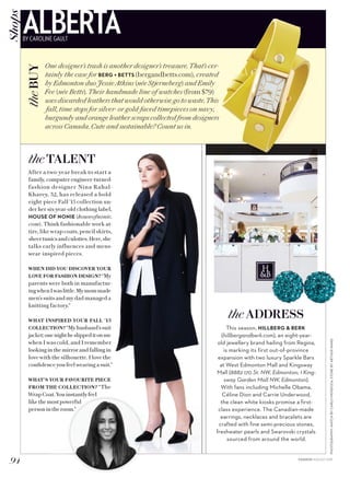 PHOTOGRAPHY:WATCHBYCARLOMENDOZA;STOREBYARTHURWARD
After a two-year break to start a
family, computer engineer-turned-
fashion designer Nina Rahal-
Kharey, 32, has released a bold
eight-piece Fall ’15 collection un-
der her six-year-old clothing label,
HOUSE OF NONIE (houseofnonie.
com). Think fashionable work at-
tire, like wrap coats, pencil skirts,
sheertunicsandculottes.Here,she
talks early influences and mens-
wear-inspired pieces.
WHEN DID YOU DISCOVER YOUR
LOVE FOR FASHION DESIGN? “My
parents were both in manufactur-
ingwhenIwaslittle.Mymommade
men’s suits and my dad managed a
knitting factory.”
WHAT INSPIRED YOUR FALL ’15
COLLECTION? “Myhusband’ssuit
jacket;onenightheslippeditonme
when I was cold, and I remember
looking in the mirror and falling in
love with the silhouette. I love the
confidence you feel wearing a suit.”
WHAT’S YOUR FAVOURITE PIECE
FROM THE COLLECTION? “The
WrapCoat.Youinstantlyfeel
likethemostpowerful
personintheroom.”
This season, HILLBERG  BERK
(hillbergandberk.com), an eight-year-
old jewellery brand hailing from Regina,
is marking its first out-of-province
expansion with two luxury Sparkle Bars
at West Edmonton Mall and Kingsway
Mall (8882 170 St. NW, Edmonton; 1 King-
sway Garden Mall NW, Edmonton).
With fans including Michelle Obama,
Céline Dion and Carrie Underwood,
the clean white kiosks promise a first-
class experience. The Canadian-made
earrings, necklaces and bracelets are
crafted with fine semi-precious stones,
freshwater pearls and Swarovski crystals
sourced from around the world.
theADDRESS
One designer’s trash is another designer’s treasure. That’s cer-
tainly the case for BERG + BETTS (bergandbetts.com), created
by Edmonton duo Jessie Atkins (née Stjerneberg) and Emily
Fee (née Betts). Their handmade line of watches (from $79)
uses discarded leathers that would otherwise go to waste. This
fall, time stops for silver- or gold-faced timepieces on navy,
burgundy and orange leather scraps collected from designers
across Canada. Cute and sustainable? Count us in.
94 FASHION AUGUST 2015
theBUYALBERTABY CAROLINE GAULT
Shops
theTALENT
 