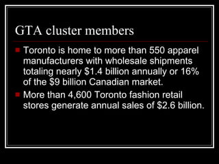 GTA cluster members Toronto is home to more than 550 apparel manufacturers with wholesale shipments totaling nearly $1.4 billion annually or 16% of the $9 billion Canadian market.  More than 4,600 Toronto fashion retail stores generate annual sales of $2.6 billion.  