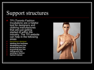 Support structures TFI (Toronto Fashion Incubators) are a helpful tool for designers and clothing manufactures that are just getting started of within the industry. The TFI website can help in the following areas becoming a designer   starting your business  developing your line  producing your line  promoting your line  selling your line  working in fashion  fashion interest  