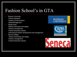 Fashion School’s in GTA Ryerson University   -Fashion Designer  -Fashion Communication -Retail Management Gorge brown -fashion techniques and design -Fashion management -Fashion Business industry -International Fashion development and management Seneca College   -fashion techniques and design -Fashion management -Fashion Business industry 