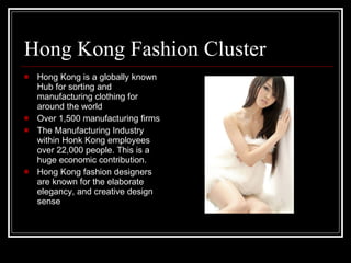 Hong Kong Fashion Cluster Hong Kong is a globally known Hub for sorting and manufacturing clothing for around the world Over 1,500 manufacturing firms The Manufacturing Industry within Honk Kong employees over 22,000 people. This is a huge economic contribution. Hong Kong fashion designers are known for the elaborate elegancy, and creative design sense 