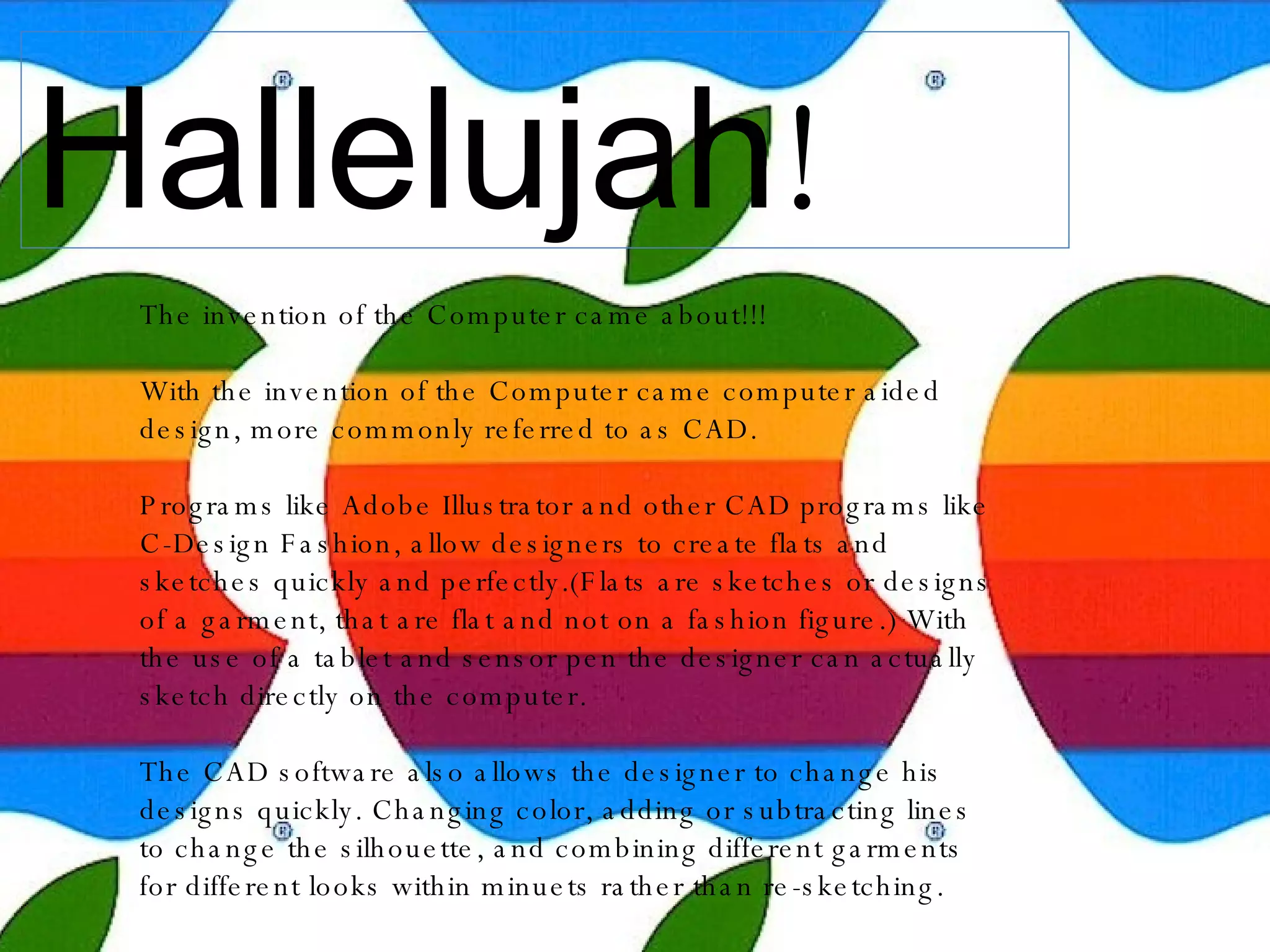 Hallelujah !  The invention of the Computer came about!!! With the invention of the Computer came computer aided design, more commonly referred to as CAD. Programs like Adobe Illustrator and other CAD programs like C-Design Fashion, allow designers to create flats and sketches quickly and perfectly.(Flats are sketches or designs of a garment, that are flat and not on a fashion figure.) With the use of a tablet and sensor pen the designer can actually sketch directly on the computer. The CAD software also allows the designer to change his designs quickly. Changing color, adding or subtracting lines to change the silhouette, and combining different garments for different looks within minuets rather than re-sketching. 