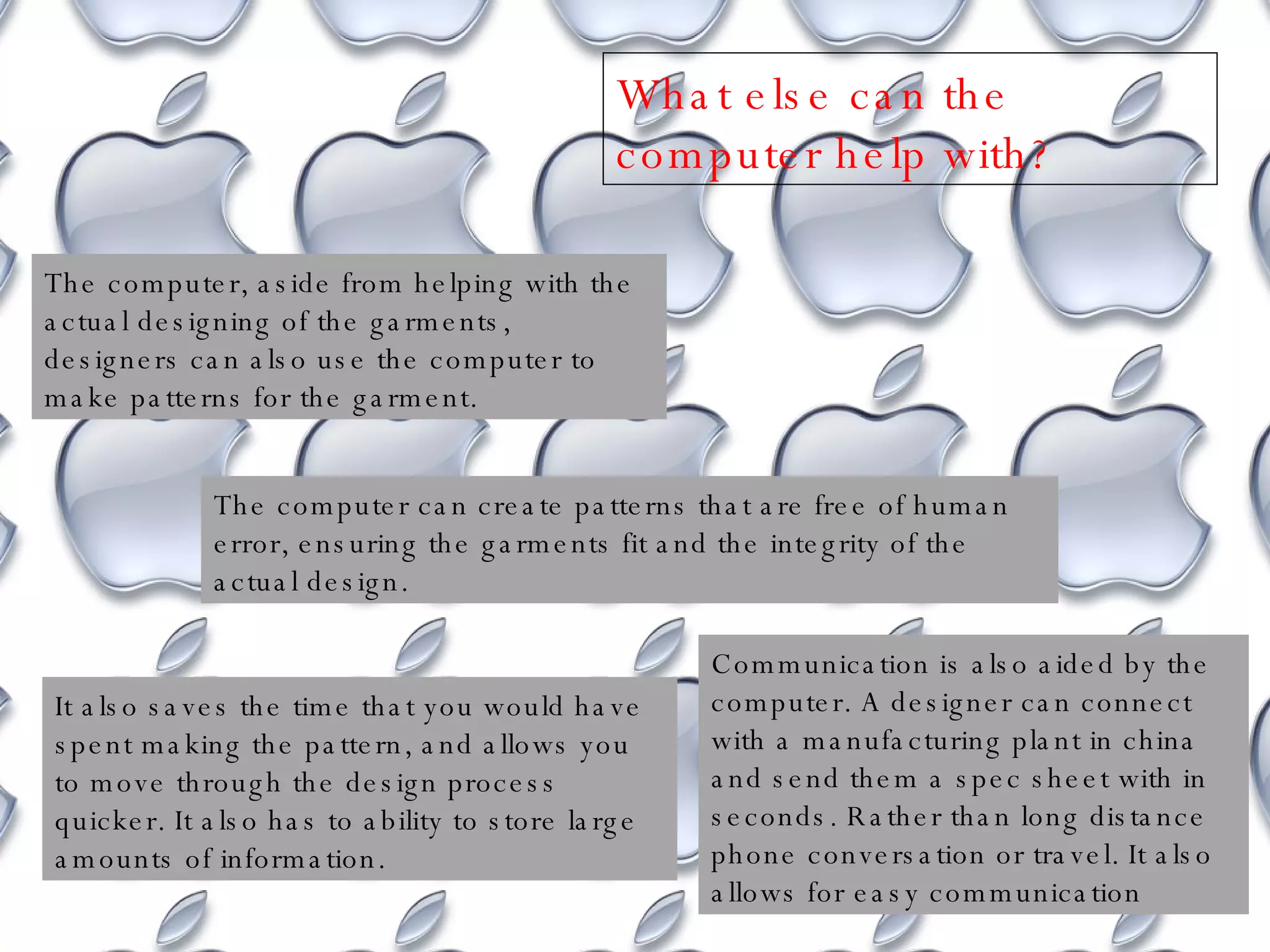 The computer, aside from helping with the actual designing of the garments, designers can also use the computer to make patterns for the garment.  The computer can create patterns that are free of human error, ensuring the garments fit and the integrity of the actual design. It also saves the time that you would have spent making the pattern, and allows you to move through the design process quicker. It also has to ability to store large amounts of information. Communication is also aided by the computer. A designer can connect with a manufacturing plant in china and send them a spec sheet with in seconds. Rather than long distance phone conversation or travel. It also allows for easy communication  What else can the computer help with? 