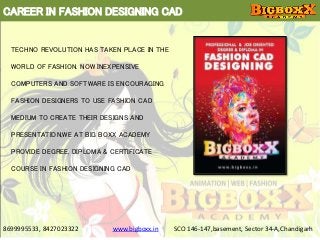 CAREER IN FASHION DESIGNING CAD
8699995533, 8427023322 www.bigboxx.in SCO 146-147,basement, Sector 34-A,Chandigarh
TECHNO REVOLUTION HAS TAKEN PLACE IN THE
WORLD OF FASHION. NOW INEXPENSIVE
COMPUTERS AND SOFTWARE IS ENCOURAGING
FASHION DESIGNERS TO USE FASHION CAD
MEDIUM TO CREATE THEIR DESIGNS AND
PRESENTATION,WE AT BIG BOXX ACADEMY
PROVIDE DEGREE, DIPLOMA & CERTIFICATE
COURSE IN FASHION DESIGNING CAD
 