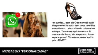 MENSAGENS	“PERSONALIZADAS”	
“Oi	sumida…	bom	dia	☺	como	você	está?	
Chegou	coleção	nova.	Tem	umas	sandálias		
maravilhosas…	ainda	não	não	coloquei	no	
estoque.	Tem	umas	aqui	a	sua	cara.	Só	
que	as	mais	lindas,	vieram	poucas.	Posso	
separar	pra	vc!		Tem	como	passar	aqui	lá	
pelas	17h00?"	
 
