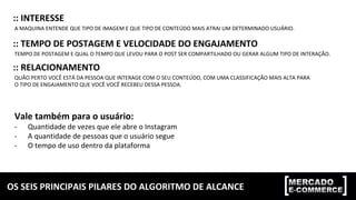 OS	SEIS	PRINCIPAIS	PILARES	DO	ALGORITMO	DE	ALCANCE	
::	INTERESSE	
A	MAQUINA	ENTENDE	QUE	TIPO	DE	IMAGEM	E	QUE	TIPO	DE	CONTEÚDO	MAIS	ATRAI	UM	DETERMINADO	USUÁRIO.	
::	TEMPO	DE	POSTAGEM	E	VELOCIDADE	DO	ENGAJAMENTO	
TEMPO	DE	POSTAGEM	E	QUAL	O	TEMPO	QUE	LEVOU	PARA	O	POST	SER	COMPARTILHADO	OU	GERAR	ALGUM	TIPO	DE	INTERAÇÃO.	
::	RELACIONAMENTO	
QUÃO	PERTO	VOCÊ	ESTÁ	DA	PESSOA	QUE	INTERAGE	COM	O	SEU	CONTEÚDO,	COM	UMA	CLASSIFICAÇÃO	MAIS	ALTA	PARA	
O	TIPO	DE	ENGAJAMENTO	QUE	VOCÊ	VOCÊ	RECEBEU	DESSA	PESSOA.		
	
Vale	também	para	o	usuário:	
-  Quantidade	de	vezes	que	ele	abre	o	Instagram	
-  A	quantidade	de	pessoas	que	o	usuário	segue	
-  O	tempo	de	uso	dentro	da	plataforma	
 