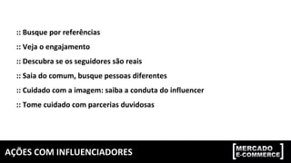 AÇÕES	COM	INFLUENCIADORES	
::	Busque	por	referências	
::	Veja	o	engajamento	
::	Descubra	se	os	seguidores	são	reais	
::	Saia	do	comum,	busque	pessoas	diferentes	
::	Cuidado	com	a	imagem:	saiba	a	conduta	do	influencer	
::	Tome	cuidado	com	parcerias	duvidosas	
 