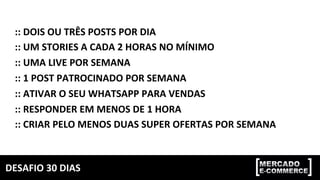 DESAFIO	30	DIAS	
::	DOIS	OU	TRÊS	POSTS	POR	DIA	
::	UM	STORIES	A	CADA	2	HORAS	NO	MÍNIMO	
::	UMA	LIVE	POR	SEMANA	
::	1	POST	PATROCINADO	POR	SEMANA	
::	ATIVAR	O	SEU	WHATSAPP	PARA	VENDAS	
::	RESPONDER	EM	MENOS	DE	1	HORA	
::	CRIAR	PELO	MENOS	DUAS	SUPER	OFERTAS	POR	SEMANA	
 