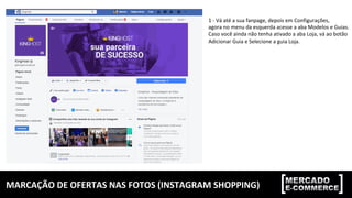 MARCAÇÃO	DE	OFERTAS	NAS	FOTOS	(INSTAGRAM	SHOPPING)	
1	-	Vá	até	a	sua	fanpage,	depois	em	Configurações,		
agora	no	menu	da	esquerda	acesse	a	aba	Modelos	e	Guias.	
Caso	você	ainda	não	tenha	ativado	a	aba	Loja,	vá	ao	botão		
Adicionar	Guia	e	Selecione	a	guia	Loja.	
 