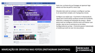 MARCAÇÃO	DE	OFERTAS	NAS	FOTOS	(INSTAGRAM	SHOPPING)	
Feito	isso,	na	home	da	sua	Fanpage	vai	aparecer	logo		
abaixo	sua	foto	de	perfil	o	menu	Loja	
	
Clicando	nele	você	vai	começar	a	configurar	sua	loja,		
é	um	wizard	bem	simples	com	3	perguntas	iniciais.	
	
Configura	sua	seção	Loja	–	O	primeiro	é	relacionado	às		
regras	para	comercializar	produtos	através	do	Facebook;	
Selecione	o	método	de	finalização	da	compra	–	Neste		
passo	você	vai	configurar	a	forma	como	vai	finalizar	suas		
vendas,	seja	no	seu	e-commerce	ou	via	inbox;	
Configurando	da	sua	loja	–	O	terceiro	passo	é	relacionado	
a	moeda	que	você	vai	usar	nos	seus	preços.	
 