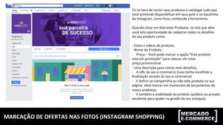 MARCAÇÃO	DE	OFERTAS	NAS	FOTOS	(INSTAGRAM	SHOPPING)	
Tá	na	hora	de	incluir	seus	produtos	e	catalogar	tudo	que		
você	pretende	disponibilizar	em	seus	post	e	na	Sacolinha		
do	Instagram,	como	ficou	conhecida	a	ferramenta.	
	
Quando	clicar	em	Adicionar	Produtos,	na	tela	que	abre		
você	tela	oportunidade	de	cadastrar	todos	os	detalhes		
do	seu	produto	como:	
	
-	Fotos	e	vídeos	do	produto;	
-	Nome	do	Produto;	
-  Preço	–	Você	pode	marcar	a	opção	“Este	produto		
está	em	promoção”	para	colocar	um	novo		
preço	promocional.	
-	Uma	descrição	para	contar	mais	detalhes;	
-  A	URL	do	seu	e-commerce	(caso	tenha	escolhido	a		
finalização	através	do	seu	e-commerce)	
-  E	definir	se	compartilha	ou	não	este	produto	na	sua		
página,	ideal	marcar	em	momentos	de	lançamentos	de		
novos	produtos;	
-  E	também	a	visibilidade	do	produto	(público	ou	privado		
excelente	para	ajudar	na	gestão	do	seu	estoque).	
 