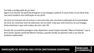 MARCAÇÃO	DE	OFERTAS	NAS	FOTOS	(INSTAGRAM	SHOPPING)	
Fez	toda	a	configuração	da	sua	loja?	
Agora	é	só	vincular	seu	perfil	do	Instagram	à	sua	Fanpage	e	publicar	9	novas	fotos	no	seu	feed,	feito	
isso	você	receberá	uma	notificação	no	seu	perfil:	
	
Ao	clicar	em	Começar	ele	irá	te	levar	a	uma	nova	tela	com	uma	breve	explicação	da	funcionalidade.	
Ao	clicar	em	continuar	você	vai	selecionar,	ele	vai	exibir	a	loja	que	você	construiu	na	sua	fanpage,	
basta	selecionar	a	que	você	acabou	de	criar	e	dar	OK.	
	
Pronto!	Na	sua	próxima	postagem	estar	disponível	a	nova	função	chamada	“Marcar	Produtos”,	que	é	
bem	similar	aquele	conhecido	Marcar	Pessoas,	quando	clicado	vai	aparecer	toda	a	sua	lista	de	
produtos	cadastrados.	
 
