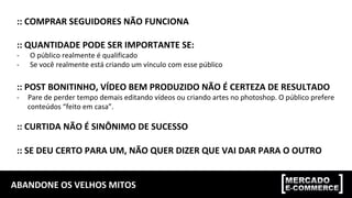 ABANDONE	OS	VELHOS	MITOS	
::	COMPRAR	SEGUIDORES	NÃO	FUNCIONA	
	
::	QUANTIDADE	PODE	SER	IMPORTANTE	SE:	
-  O	público	realmente	é	qualificado	
-  Se	você	realmente	está	criando	um	vínculo	com	esse	público	
	
::	POST	BONITINHO,	VÍDEO	BEM	PRODUZIDO	NÃO	É	CERTEZA	DE	RESULTADO	
-  Pare	de	perder	tempo	demais	editando	vídeos	ou	criando	artes	no	photoshop.	O	público	prefere	
conteúdos	“feito	em	casa”.		
::	CURTIDA	NÃO	É	SINÔNIMO	DE	SUCESSO	
	
::	SE	DEU	CERTO	PARA	UM,	NÃO	QUER	DIZER	QUE	VAI	DAR	PARA	O	OUTRO	
 