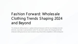 Fashion Forward: Wholesale
Clothing Trends Shaping 2024
and Beyond
The wholesale clothing industry is rapidly evolving to keep pace with the ever-changing consumer
demands, especially in a post-pandemic world. This document outlines the emerging trends that
wholesale clothing businesses must consider to stay ahead of the competition in 2024 and beyond.
 