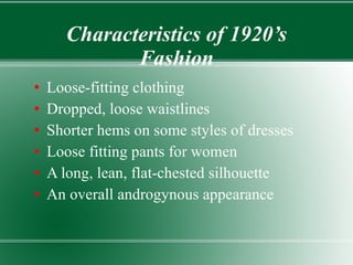 Characteristics of 1920’s Fashion Loose-fitting clothing Dropped, loose waistlines Shorter hems on some styles of dresses Loose fitting pants for women A long, lean, flat-chested silhouette An overall androgynous appearance  