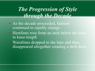 The Progression of Style through the Decade As the decade proceeded, fashion continued to rapidly change. Hemlines rose from an inch below the knee to knee-length Waistlines dropped to the hips and then disappeared altogether creating a shift dress 