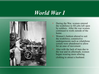 World War I During the War, women entered the workforce to fill jobs left open by soldiers.  After the war women continued to work outside of the home.  Women’s fashion altered to suit the workforce, constrictive undergarments such as whalebone corsets were abandoned to allow for an ease of movement Also with the lack of men due to the war and its aftermath, women began wearing more alluring clothing to attract a husband.   