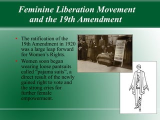 Feminine Liberation Movement and the 19th Amendment  The ratification of the 19th Amendment in 1920 was a large leap forward for Women’s Rights. Women soon began wearing loose pantsuits called “pajama suits”, a direct result of the newly gained right to vote and the strong cries for further female empowerment. 