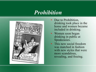 Prohibition Due to Prohibition, drinking took place in the home and women became included in drinking. Women soon began drinking in public at Speakeasies. This new social freedom was matched in fashion with new styles that were more scandalous, revealing, and freeing. 