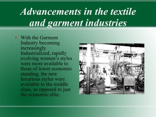 Advancements in the textile and garment industries With the Garment Industry becoming increasingly Industrialized, rapidly evolving women’s styles were more available to those of lower economic standing, the new luxurious styles were available to the middle class, as opposed to just the economic elite. 