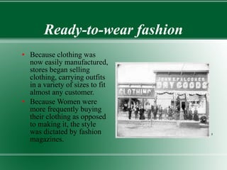 Ready-to-wear fashion Because clothing was now easily manufactured, stores began selling clothing, carrying outfits in a variety of sizes to fit almost any customer. Because Women were more frequently buying their clothing as opposed to making it, the style was dictated by fashion magazines.  2 