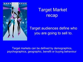 Target Market recap  Target audiences define who  you are going to sell to.  Target markets can be defined by demographics, psychographics, geographic, benefit or buying behaviour  