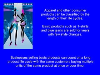 Apparel and other consumer products can be classified by the length of their life cycles.  Basic products such as T-shirts and blue jeans are sold for years with few style changes.   Businesses selling basic products can count on a long product life cycle with the same customers buying multiple units of the same product at once or over time.  