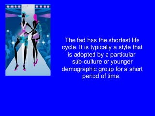 The fad has the shortest life cycle. It is typically a style that is adopted by a particular  sub-culture or younger demographic group for a short period of time.  