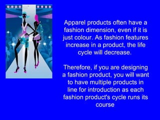 Apparel products often have a fashion dimension, even if it is just colour. As fashion features increase in a product, the life cycle will decrease.  Therefore, if you are designing a fashion product, you will want to have multiple products in line for introduction as each fashion product's cycle runs its course   