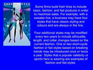 Some firms build their lines to include basic, fashion, and fad products in order to maximize sales. For example, with a sweater line, a business may have four styles that have classic styling and colours and are always in the line.  Four additional styles may be modified every two years to include silhouette, length, and collar changes based on the current fashion. One or two short-cycle fashion or fad styles based on breaking trends may be introduced once or twice a year. Styles that a popular celebrity or sports hero is wearing are examples of fashion and fad styles  