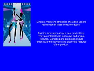 Different marketing strategies should be used to reach each of these consumer types.  Fashion innovators adopt a new product first. They are interested in innovative and unique features. Marketing and promotion should emphasize the newness and distinctive features of the product.  