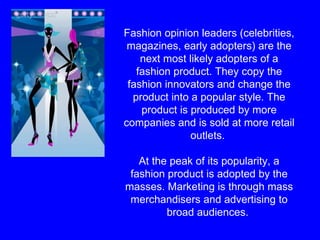 Fashion opinion leaders (celebrities, magazines, early adopters) are the next most likely adopters of a fashion product. They copy the fashion innovators and change the product into a popular style. The product is produced by more companies and is sold at more retail outlets.  At the peak of its popularity, a fashion product is adopted by the masses. Marketing is through mass merchandisers and advertising to broad audiences.   