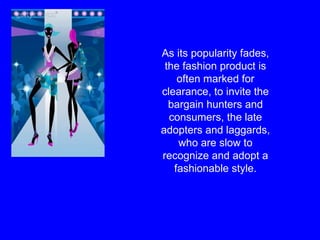 As its popularity fades, the fashion product is often marked for clearance, to invite the bargain hunters and consumers, the late adopters and laggards, who are slow to recognize and adopt a fashionable style. 