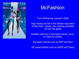 McFashion Term McFashion coined in 2003 High streets are full of the fashion equivalent of fast food – cheap, chic clothing available all over the globe Enables safe buy in into latest trends, focus  on value for money  European brands such as GAP and Zara UK supermarkets such as ASDA and Tesco 