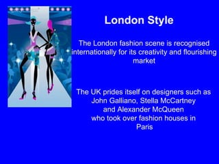 London Style  The London fashion scene is recognised internationally for its creativity and flourishing market The UK prides itself on designers such as  John Galliano, Stella McCartney  and Alexander McQueen  who took over fashion houses in  Paris 