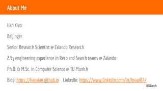 About Me
Han Xiao
Beijinger
Senior Research Scientist @ Zalando Research
2.5y engineering experience in Reco and Search teams @ Zalando
Ph.D. & M.Sc. in Computer Science @ TU Munich
Blog: https://hanxiao.github.io LinkedIn: https://www.linkedin.com/in/hxiao87/
 