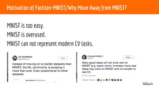 Motivation of Fashion-MNIST/Why Move Away from MNIST?
MNIST is too easy.
MNIST is overused.
MNIST can not represent modern CV tasks.
 