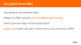 Story behind Fashion-MNIST
I was working on some generative models;
Validated it on MNIST, found the task is trivial and the digits are boring;
Started to grab some images and build my own dataset;
Too lazy to write another data loader, so better stored it as the same format as MNIST.
 