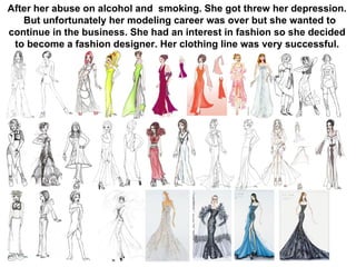 After her abuse on alcohol and  smoking. She got threw her depression. But unfortunately her modeling career was over but she wanted to continue in the business. She had an interest in fashion so she decided to become a fashion designer. Her clothing line was very successful. 