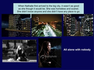 When Nathalie first arrived to the big city, it wasn’t as good as she though it would be. She was homeless and scared.  She didn’t know anyone and she didn’t have any place to go. All alone with nobody 