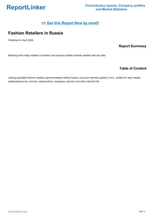 Find Industry reports, Company profiles
ReportLinker                                                                         and Market Statistics



                                  >> Get this Report Now by email!

Fashion Retailers in Russia
Published on April 2009

                                                                                                                 Report Summary

Ranking of the major retailers in Fashion and compact profiles of these retailers with key data




                                                                                                                 Table of Content

ranking specialist Fashion retailers/ general retailers selling Fashion and pure Internet suppliers if any , profiles for each retailer,
address/phone etc, turnover, shopnumbers, shoptypes, banners and other relevant info




Fashion Retailers in Russia                                                                                                          Page 1/3
 