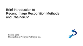 Brief Introduction to
Recent Image Recognition Methods
and ChainerCV
Shunta Saito
Researcher at Preferred Networks, Inc.
 