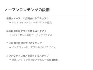 オープンコンテンツの段階

• 情報がオープンに公開されるステップ：
 → ネット（インフラ）＋デバイスの普及


• 法的に権利がクリアされるステップ：
 → CCライセンス等のオープンライセンス


• 二次利用の敷居を下げるステップ：
 → インタフェース，アプリのUX/UIデザイン


• ノウハウやプロセスを共有するステップ：
 → 分散バージョン管理システムの一般化 [歴史]
 