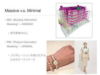 Massive v.s. Minimal

• BIM（Building Information
 Modeling）= MASSIVE


  • 保守管理の向上


• PIM（Product Information
 Modeling）= MINIMAL


  • コラボレーションを最大化する
    ためのオープンデータ
 