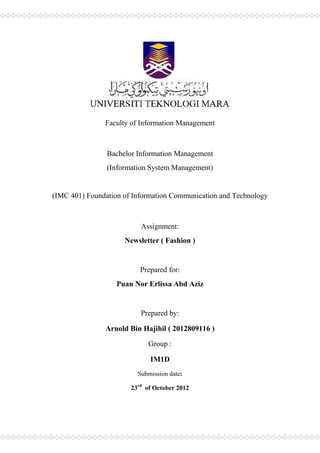Faculty of Information Management



                Bachelor Information Management
                (Information System Management)


(IMC 401) Foundation of Information Communication and Technology



                          Assignment:
                     Newsletter ( Fashion )


                          Prepared for:
                   Puan Nor Erlissa Abd Aziz


                          Prepared by:

               Arnold Bin Hajihil ( 2012809116 )

                            Group :

                             IM1D
                         Submission date:

                       23rd of October 2012
 